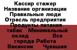 Кассир-стажер › Название организации ­ Правильные люди › Отрасль предприятия ­ Продукты питания, табак › Минимальный оклад ­ 30 000 - Все города Работа » Вакансии   . Чувашия респ.,Новочебоксарск г.